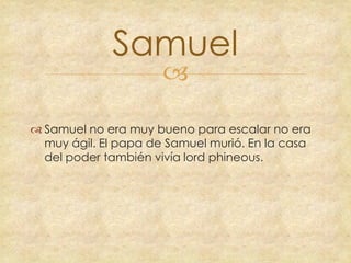 Samuel


 Samuel no era muy bueno para escalar no era
muy ágil. El papa de Samuel murió. En la casa
del poder también vivía lord phineous.

 