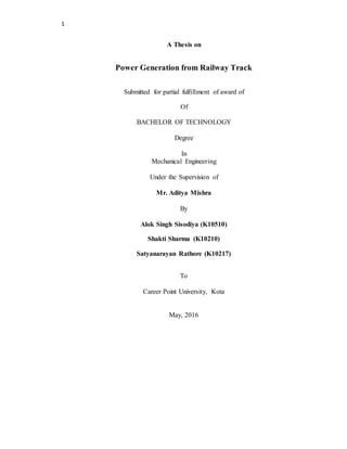 1
A Thesis on
Power Generation from Railway Track
Submitted for partial fulfillment of award of
Of
BACHELOR OF TECHNOLOGY
Degree
In
Mechanical Engineering
Under the Supervision of
Mr. Aditya Mishra
By
Alok Singh Sisodiya (K10510)
Shakti Sharma (K10210)
Satyanarayan Rathore (K10217)
To
Career Point University, Kota
May, 2016
 
