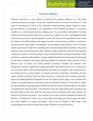 1
Executive Summary
Corporate governance is a key element in improving the economic efficiency of a firm. Good
corporate governance also helps to ensure that corporations take into account the interests of a wide
range of constituencies as well as of the communities within which they operate. Further, it ensures
that their Boards are accountable to the shareholders. Good Corporate governance is a necessary
condition for a sound financial system in banking sector. It can contribute substantially to a shared
working environment between banks and its supervisors. It supports not only a well managed banking
system but also necessary to protect depositors' interest. The financial crisis provided a lesson on how
the collapse in the global banking sector impacts the entire world economy e.g. shrink in world Gross
Domestic Product, huge number of bankruptcies, massive bailouts from tax payers, losses of millions
of jobs, large decline in trade flows, and foreign direct investment and reduced credibility of the global
financial system is questioned among others. Therefore, Banks in particular, being the most important
vertebrae of a country’s economic backbone, require sound CG practice and proper monitoring of their
compliance compared to other industries. A large number of reforms have been proposed and initiated
by both various multilateral and country specific government and regulatory bodies especially after the
financial crisis to improve the global corporate governance principles and standards. Risk
management, executive compensation, capital requirements, and financial sector tax (i.e. banking tax)
are some of the aspects where both developments and debate are continuing. This research paper at
first briefly discusses various aspects of corporate governance framework. Considering all these
aspects, different disclosure issues have been selected to examine the actual corporate governance
practices by Banking Sector in Bangladesh. In the first chapter of thesis paper, I have introduced the
concept of corporate governance and tried to show the rationale & objectives of the study. In chapter
two, the procedure of collecting data has been discussed & how we have gone through the whole paper
is elucidated here. Apart from these, in the literature review part under chapter three encompasses the
previous writing on this issue which has been quite useful for preparing thesis paper. Besides, the
elements of Corporate Governance & its position in our country has been explained in Chapter four.
Moreover, in Chapter five, I tried to show out the analysis & findings part of thesis paper that reflects
the overall condition of corporate governance. And, in the last Chapter of thesis paper, some
recommendations have been provided which might be helpful for the interested users.
 