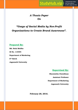 A Thesis Paper
On
“Usage of Social Media by Non-Profit
Organizations to Create Brand Awareness”.
Prepared By:
Md. Helal Mridha
ID No. 115494
Department of Marketing
6th Batch
Jagannath University
Supervised By:
Sharmistha Chowdhury
Assistant Professor
Department of Marketing
Jagannath University
February 28, 2016.
 