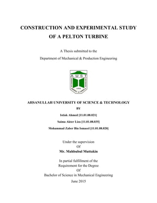 CONSTRUCTION AND EXPERIMENTAL STUDY
OF A PELTON TURBINE
A Thesis submitted to the
Department of Mechanical & Production Engineering
AHSANULLAH UNIVERSITY OF SCIENCE & TECHNOLOGY
BY
Istiak Ahmed [11.01.08.021]
Saima Akter Liza [11.01.08.035]
Mohammad Zaber Bin Ismaeel [11.01.08.020]
Under the supervision
Of
Mr. Mahbubul Muttakin
In partial fulfillment of the
Requirement for the Degree
Of
Bachelor of Science in Mechanical Engineering
June 2015
 