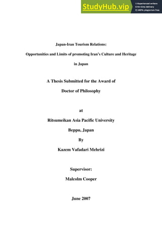 Japan-Iran Tourism Relations:
Opportunities and Limits of promoting Iran’s Culture and Heritage
in Japan
A Thesis Submitted for the Award of
Doctor of Philosophy
at
Ritsumeikan Asia Pacific University
Beppu, Japan
By
Kazem Vafadari Mehrizi
Supervisor:
Malcolm Cooper
June 2007
 