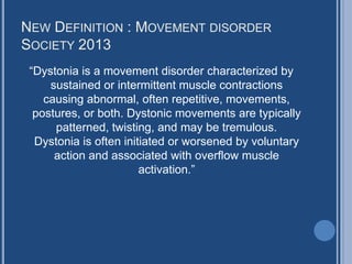 NEW DEFINITION : MOVEMENT DISORDER
SOCIETY 2013
“Dystonia is a movement disorder characterized by
sustained or intermittent muscle contractions
causing abnormal, often repetitive, movements,
postures, or both. Dystonic movements are typically
patterned, twisting, and may be tremulous.
Dystonia is often initiated or worsened by voluntary
action and associated with overflow muscle
activation.”
 