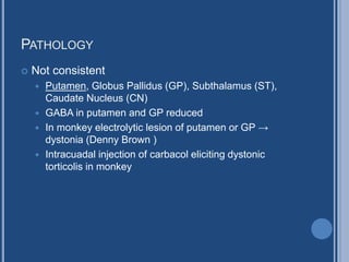 PATHOLOGY
 Not consistent
 Putamen, Globus Pallidus (GP), Subthalamus (ST),
Caudate Nucleus (CN)
 GABA in putamen and GP reduced
 In monkey electrolytic lesion of putamen or GP →
dystonia (Denny Brown )
 Intracuadal injection of carbacol eliciting dystonic
torticolis in monkey
 