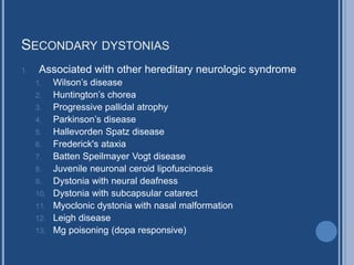 SECONDARY DYSTONIAS
1. Associated with other hereditary neurologic syndrome
1. Wilson’s disease
2. Huntington’s chorea
3. Progressive pallidal atrophy
4. Parkinson’s disease
5. Hallevorden Spatz disease
6. Frederick's ataxia
7. Batten Speilmayer Vogt disease
8. Juvenile neuronal ceroid lipofuscinosis
9. Dystonia with neural deafness
10. Dystonia with subcapsular catarect
11. Myoclonic dystonia with nasal malformation
12. Leigh disease
13. Mg poisoning (dopa responsive)
 
