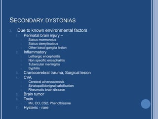 SECONDARY DYSTONIAS
2. Due to known environmental factors
1. Perinatal brain injury –
1. Status mormorotus
2. Status demylinatous
3. Other basal ganglia lesion
2. Inflammatory
1. Lethargic encephalitis
2. Non specific encephalitis
3. Tubercular meningitis
4. Syphilis
3. Craniocerebral trauma, Surgical lesion
4. CVA
1. Cerebral atherosclerosis
2. Striatopallidonigral calcification
3. Rheumatic brain disease
5. Brain tumor
6. Toxin
1. Mn, CO, CS2, Phenothiazine
7. Hysteric - rare
 