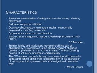 CHARACTERISTICS
 Extensive cocontraction of antagonist muscles during voluntary
movement
 Failure of reciprocal inhibition
 Overflow of contraction to remote muscles, not normally
employed in voluntary movement
 Spontaneous spasm of co-contraction
 EMG burst in antagonistic muscle –overflow phenomenon 100-
300ms
 CD Marsden
 Tremor rigidity and involuntary movement of limb can be
abolished by surgical lesion in the medial segment of globus
pallidus or preferably in the VCN of thalamus, without causing
paresis of voluntary movement contralaterally
 This VC nucleus probably through its connection with pre-motor
cortex and cortico-spinal tract is essential link in the expression
of extra-pyramidal syndrome both striatonigral and cerebellar
type.
 Mayer Cooper
 
