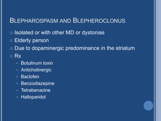 BLEPHAROSPASM AND BLEPHEROCLONUS
 Isolated or with other MD or dystonias
 Elderly person
 Due to dopaminergic predominance in the striatum
 Rx
 Botulinum toxin
 Anticholinergic
 Baclofen
 Benzodiazepine
 Tetrabenazine
 Halloparidol
 