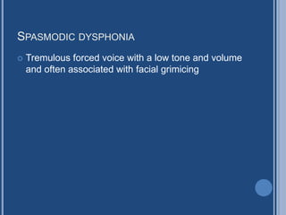 SPASMODIC DYSPHONIA
 Tremulous forced voice with a low tone and volume
and often associated with facial grimicing
 