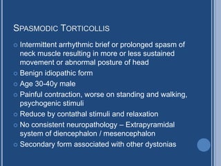 SPASMODIC TORTICOLLIS
 Intermittent arrhythmic brief or prolonged spasm of
neck muscle resulting in more or less sustained
movement or abnormal posture of head
 Benign idiopathic form
 Age 30-40y male
 Painful contraction, worse on standing and walking,
psychogenic stimuli
 Reduce by contathal stimuli and relaxation
 No consistent neuropathology – Extrapyramidal
system of diencephalon / mesencephalon
 Secondary form associated with other dystonias
 