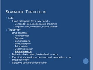 SPASMODIC TORTICOLLIS
 D/D
 Fixed orthopedic form (wry neck) –
 Congenital sternocleidomastoid shortening
 Acquired : root, cord lesion, muscle disease
 Treatment
 Drug resistant –
 Anticholinergic
 Beclofen
 Carbamazepine
 Benzodiazepine
 Tetrabenizine
 Dopamine blocker
 Botulinum toxin
 Behavioral relaxation, biofeedback – recur
 Electrical stimulation of cervical cord, cerebellum – not
sustained effect
 Selective peripheral denervation
 