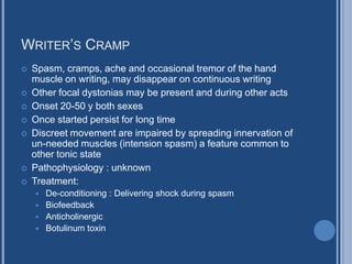 WRITER’S CRAMP
 Spasm, cramps, ache and occasional tremor of the hand
muscle on writing, may disappear on continuous writing
 Other focal dystonias may be present and during other acts
 Onset 20-50 y both sexes
 Once started persist for long time
 Discreet movement are impaired by spreading innervation of
un-needed muscles (intension spasm) a feature common to
other tonic state
 Pathophysiology : unknown
 Treatment:
 De-conditioning : Delivering shock during spasm
 Biofeedback
 Anticholinergic
 Botulinum toxin
 