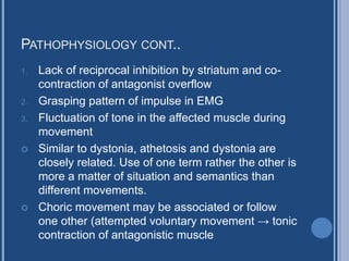PATHOPHYSIOLOGY CONT..
1. Lack of reciprocal inhibition by striatum and co-
contraction of antagonist overflow
2. Grasping pattern of impulse in EMG
3. Fluctuation of tone in the affected muscle during
movement
 Similar to dystonia, athetosis and dystonia are
closely related. Use of one term rather the other is
more a matter of situation and semantics than
different movements.
 Choric movement may be associated or follow
one other (attempted voluntary movement → tonic
contraction of antagonistic muscle
 