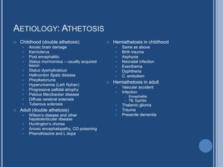 AETIOLOGY: ATHETOSIS
 Childhood (double athetosis)
 Anoxic brain damage
 Kernicterus
 Post encephalitic
 Status mormorotus – usually acquired
lesion
 Status dysmylinatous
 Hallivordon Spatz disease
 Pheylketonuria
 Hyperuricemia (Leih Nyhan)
 Progressive pallidal atrophy
 Pelzius Merzbacker disease
 Diffuse cerebral sclerosis
 Tuberous sclerosis
 Adult (double athetosis)
 Wilson’s disease and other
hepatolenticular disease
 Huntington’s chorea
 Anoxic encephalopathy, CO poisoning
 Phenothiazine and L dopa
 Hemiathetosis in childhood
 Same as above
 Birth trauma
 Asphyxia
 Neonatal infection
 Exenthema
 Dyphtheria
 C. embolism
 Hemiathetosis in adult
 Vascular accident
 Infection
 Encephalitis
 TB, Syphilis
 Thalamic glioma
 Trauma
 Presenile dementia
 