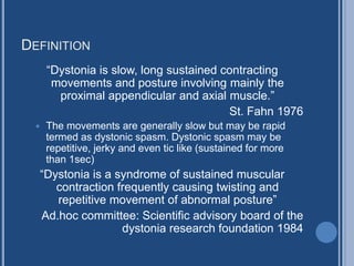 DEFINITION
“Dystonia is slow, long sustained contracting
movements and posture involving mainly the
proximal appendicular and axial muscle.”
St. Fahn 1976
 The movements are generally slow but may be rapid
termed as dystonic spasm. Dystonic spasm may be
repetitive, jerky and even tic like (sustained for more
than 1sec)
“Dystonia is a syndrome of sustained muscular
contraction frequently causing twisting and
repetitive movement of abnormal posture”
Ad.hoc committee: Scientific advisory board of the
dystonia research foundation 1984
 