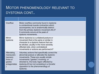 MOTOR PHENOMENOLOGY RELEVANT TO
DYSTONIA CONT..
Overflow Motor overflow commonly found in dystonia
is unintentional muscle contraction which
accompanies, but is anatomically distinct
from the primary dystonic movement.46,47
It commonly occurs at the peak of
dystonic movements.
Mirror
dystonia
Mirror dystonia is a unilateral posture or
movement that is the same or similar in
character to a dystonic feature that can
be elicited, usually in the more severely
affected side, when contralateral
movements or actions are performed.47
Alleviating
maneuvers
(sensory
tricks or
gestes
antagonistes
)
Voluntary actions that specifically correct the
abnormal posture or alleviate the dystonic
movements. These are usually simple
movements (“gestes”) involving, or
directed to, the body region affected by
dystonia,23 but not consisting in a forceful
opposition to the phenomenology of
dystonia.
 
