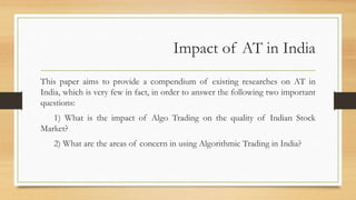 Impact of AT in India
This paper aims to provide a compendium of existing researches on AT in
India, which is very few in fact, in order to answer the following two important
questions:
1) What is the impact of Algo Trading on the quality of Indian Stock
Market?
2) What are the areas of concern in using Algorithmic Trading in India?
 