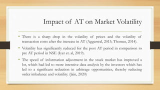 Impact of AT on Market Volatility
• There is a sharp drop in the volatility of prices and the volatility of
transaction costs after the increase in AT (Aggarwal, 2013; Thomas, 2014).
• Volatility has significantly reduced for the post AT period in comparison to
pre AT period in NSE (Iyer et. al, 2019).
• The speed of information adjustment in the stock market has improved a
lot, which had led to more intensive data analysis by the investors which has
led to a significant reduction in arbitrage opportunities, thereby reducing
order imbalance and volatility. (Jain, 2020)
 