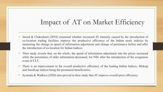 Impact of AT on Market Efficiency
• Jawed & Chakrabarti (2018) examined whether increased AT intensity caused by the introduction of
co-location trading facilities improve the productive efficiency of the Indian stock indicies by
measuring the change in speed of information adjustment and change of persistence before and after
the introduction of co-location for Indian Indices.
• Their study reveals that, on the whole, the speed of information adjustment into the prices increased
while the persistence of older information decreased, for NSE after the introduction of the exogenous
event of CLT.
• There is an improvement in the overall productive efficiency of the leading Indian Indices, Midcap
and Smallcap indices being the prominent beneficiaries.
• Syamala & Wadhwa (2020) also proved in their study that AT improve overall price efficiency.
 