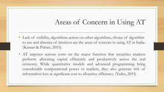 Areas of Concern in Using AT
• Lack of visibility, algorithms action on other algorithms, choice of algorithm
to use and absence of intuition are the areas of concern in using AT in India.
(Kumar & Puttan, 2015).
• AT imposes serious costs on the major function that securities markets
perform: allocating capital efficiently and productively across the real
economy. While quantitative models and advanced programming bring
considerable computational power to markets, they also generate risk of
information loss at significant cost to allocative efficiency. (Yadav, 2015)
 