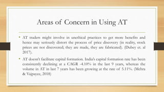 Areas of Concern in Using AT
• AT traders might involve in unethical practices to get more benefits and
hence may seriously distort the process of price discovery (in reality, stock
prices are not discovered; they are made, they are fabricated). (Dubey et. al
2017).
• AT doesn’t facilitate capital formation. India’s capital formation rate has been
consistently declining at a CAGR -4.10% in the last 9 years, whereas the
volume in AT in last 7 years has been growing at the rate of 5.11%. (Mehra
& Vajpayee, 2018)
 