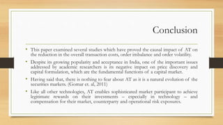 Conclusion
• This paper examined several studies which have proved the causal impact of AT on
the reduction in the overall transaction costs, order imbalance and order volatility.
• Despite its growing popularity and acceptance in India, one of the important issues
addressed by academic researchers is its negative impact on price discovery and
capital formulation, which are the fundamental functions of a capital market.
• Having said that, there is nothing to fear about AT as it is a natural evolution of the
securities markets. (Gomar et. al, 2011)
• Like all other technologies, AT enables sophisticated market participant to achieve
legitimate rewards on their investments – especially in technology – and
compensation for their market, counterparty and operational risk exposures.
 