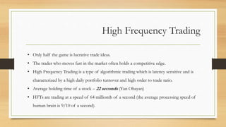 High Frequency Trading
• Only half the game is lucrative trade ideas.
• The trader who moves fast in the market often holds a competitive edge.
• High Frequency Trading is a type of algorithmic trading which is latency sensitive and is
characterized by a high daily portfolio turnover and high order to trade ratio.
• Average holding time of a stock – 22 seconds (Yan Ohayan)
• HFTs are trading at a speed of 64 millionth of a second (the average processing speed of
human brain is 9/10 of a second).
 