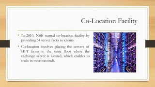 Co-Location Facility
• In 2010, NSE started co-location facility by
providing 54 server racks to clients.
• Co-location involves placing the servers of
HFT firms in the same floor where the
exchange server is located, which enables to
trade in microseconds.
 
