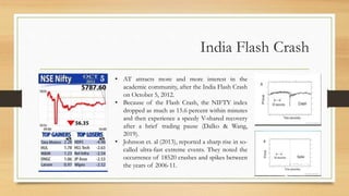 India Flash Crash
• AT attracts more and more interest in the
academic community, after the India Flash Crash
on October 5, 2012.
• Because of the Flash Crash, the NIFTY index
dropped as much as 15.6 percent within minutes
and then experience a speedy V-shared recovery
after a brief trading pause (Dalko & Wang,
2019).
• Johnson et. al (2013), reported a sharp rise in so-
called ultra-fast extreme events. They noted the
occurrence of 18520 crashes and spikes between
the years of 2006-11.
 