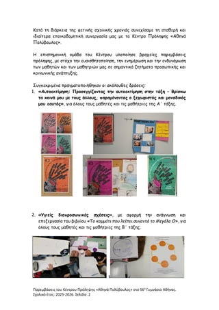 Παρεμβάσεις του Κέντρου Πρόληψης «Αθηνά Πολύβουλος» στο 56ο
Γυμνάσιο Αθήνας.
Σχολικό έτος: 2025-2026. Σελίδα: 2
Κατά τη διάρκεια της φετινής σχολικής χρονιάς συνεχίσαμε τη σταθερή και
ιδιαίτερα εποικοδομητική συνεργασία μας με το Κέντρο Πρόληψης «Αθηνά
Πολύβουλος».
Η επιστημονική ομάδα του Κέντρου υλοποίησε βραχείες παρεμβάσεις
πρόληψης, με στόχο την ευαισθητοποίηση, την ενημέρωση και την ενδυνάμωση
των μαθητών και των μαθητριών μας σε σημαντικά ζητήματα προσωπικής και
κοινωνικής ανάπτυξης.
Συγκεκριμένα πραγματοποιήθηκαν οι ακόλουθες δράσεις:
1. «Αυτοεκτίμηση: Προσεγγίζοντας την αυτοεκτίμηση στην τάξη – Βρίσκω
τα κοινά μου με τους άλλους, παραμένοντας ο ξεχωριστός και μοναδικός
μου εαυτός», για όλους τους μαθητές και τις μαθήτριες της Α΄ τάξης.
2. «Υγιείς διαπροσωπικές σχέσεις», με αφορμή την ανάγνωση και
επεξεργασία του βιβλίου «Το κομμάτι που λείπει συναντά το Μεγάλο Ο», για
όλους τους μαθητές και τις μαθήτριες της Β΄ τάξης.
4
 