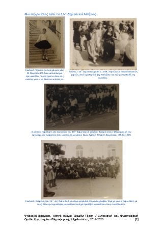 Ψηφιακή αφήγηση. Αθηνά (Νανά) Φαμέλη-Τάσση / Συντακτική και Φωτογραφική
Ομάδα Εργαστηρίου Πληροφορικής / Σχολικό έτος: 2019-2020 [2]
Φωτογραφίες από το 16ο Δημοτικό Αθήνας
Εικόνα 1: Έχω πει το ποίημά μου στις
25 Μαρτίου 1957 και υποκλίνομαι
πριν κατέβω. Το ποίημα το είπα στις
σκάλες για να με βλέπουν καλύτερα.
Εικόνα 2: 16
ο
Δημοτικό Σχολείο, 1958. Χορεύουμε παραδοσιακούς
χορούς. Από αριστερά: Έφη, Ανθούλα και εγώ με τη στολή της
Αμαλίας.
Εικόνα 3: Παρέλαση στο προαύλιο του 16
ου
Δημοτικού Σχολείου. Διακρίνεται η Φιλαρμονική του
Αστυνομικού τμήματος; που μας παίζει μουσική. Είμαι Τρίτη ή Τετάρτη Δημοτικού. 1958 ή 1959.
Εικόνα 4: Εκδρομή του 16
ου
στη Χαλκίδα. Εγώ είμαι μπροστά στη φωτογραφία. Έτρεχα για να πάρω θέση με
τους άλλους συμμαθητές μου αλλά δεν είχα προλάβει να καθίσω όπως οι υπόλοιποι.
 