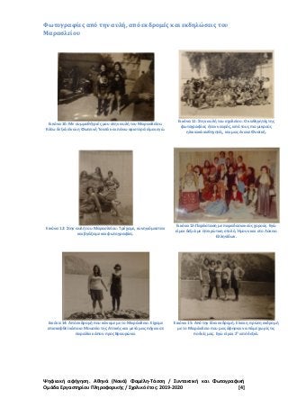 Ψηφιακή αφήγηση. Αθηνά (Νανά) Φαμέλη-Τάσση / Συντακτική και Φωτογραφική
Ομάδα Εργαστηρίου Πληροφορικής / Σχολικό έτος: 2019-2020 [4]
Φωτογραφίες από την αυλή, από εκδρομές και εκδηλώσεις του
Μαρασλείου
Εικόνα 10: Με συμμαθήτριές μου στην αυλή του Μαρασλείου.
Κάτω δεξιά είναι η Φωτεινή Τσατά και πάνω αριστερά είμαι εγώ.
Εικόνα 11: Στην αυλή του σχολείου. Ο καθηγητής της
φωτογραφίας ήταν νεαρός, από τους πιο μικρούς
ηλικιακά καθηγητές, και μας έκανε Φυσική.
Εικόνα 12: Στην αυλή του Μαρασλείου. Τρέχαμε, κυνηγιόμασταν
και βγάζαμε και φωτογραφίες.
Εικόνα 13:Παράσταση με παραδοσιακούς χορούς. Εγώ
είμαι δεξιά με ηπειρώτικη στολή. Ήμουν και στο Λύκειο
Ελληνίδων.
Εικόνα 14: Από εκδρομή που κάναμε με το Μαράσλειο. Είχαμε
επισκεφθεί κάποιο Μουσείο της Αττικής και μετά μας πήγαν σε
παραλία κάπου προς Βραυρώνα.
Εικόνα 15: Από την ίδια εκδρομή. Είναι η πρώτη εκδρομή
με το Μαράσλειο που μας άφησαν να πάμε χωρίς τις
ποδιές μας. Εγώ είμαι 2
η
από δεξιά.
 