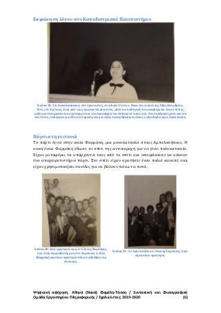 Ψηφιακή αφήγηση. Αθηνά (Νανά) Φαμέλη-Τάσση / Συντακτική και Φωτογραφική
Ομάδα Εργαστηρίου Πληροφορικής / Σχολικό έτος: 2019-2020 [6]
Εκφώνηση λόγου στο Καποδιστριακό Πανεπιστήμιο
Εικόνα 19: Στο Καποδιστριακό, στο πρώτο έτος, σε ηλικία 21 ετών. Είναι στη γιορτή της 28ης Οκτωβρίου.
Τότε, επί Χούντας, ένας από τους πρωτοετείς φοιτητές, μετά τον καθηγητή που αναφέρεται στην επέτειο,
μιλά για τη σημασία του εορτασμού και την προσφορά του ελληνικού λαού που δεν πολέμησε μόνο για τον
εαυτό του, πολέμησε για όλη την Ευρώπη και για αξίες πανανθρώπινες όπως η ελευθερία και η δικαιοσύνη.
Πάρτι στη γειτονιά
Το πάρτι έγινε στην οικία Φαρμάκη, μια μονοκατοικία στους Αμπελοκήπους. Η
οικογένεια Φαρμάκη έδωσε το σπίτι της αντιπαροχή για να γίνει πολυκατοικία.
Είχαν μεταφέρει τα υπάρχοντά τους από το σπίτι και αποφάσισαν να κάνουν
ένα αποχαιρετιστήριο πάρτι. Στο σπίτι είχαν κρατήσει έναν παλιό καναπέ ενώ
είχαν χρησιμοποιήσει σανίδες για να βάλουν πάνω τα ποτά.
Εικόνα 20: Από αριστερά: εγώ, ο Γιάννης Καμπέρης,
που ήταν συμμαθητής μου στο Δημοτικό, η Λίζα
Φαρμάκη και πίσω αριστερά πάνω ο αδελφός της
Αντώνης.
Εικόνα 21: Σε πρώτο πλάνο ο Γιάννης Καμπέρης. Εγώ
είμαι πίσω αριστερά.
 