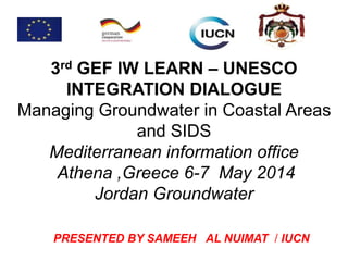 3rd GEF IW LEARN – UNESCO
INTEGRATION DIALOGUE
Managing Groundwater in Coastal Areas
and SIDS
Mediterranean information office
Athena ,Greece 6-7 May 2014
Jordan Groundwater
PRESENTED BY SAMEEH AL NUIMAT / IUCN
 