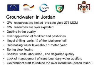Groundwater in Jordan
• GW resources are limited the safe yield 275 MCM
• GW resources are over exploited
• Decline in the quality
• Over application of fertilizer and pesticides
• Illegal drilling wells ¼ of the total pore hall
• Decreasing water level about 1 meter /year
• Spring stop flowing
• Shallow wells abounded , and degraded quality
• Lack of management of trans-boundary water aquifers
• Government start to reduce the over extraction (action taken )
 