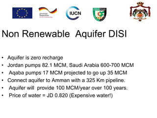 Aquifer DISINon Renewable
• Aquifer is zero recharge
• Jordan pumps 82.1 MCM, Saudi Arabia 600-700 MCM
• Aqaba pumps 17 MCM projected to go up 35 MCM
• Connect aquifer to Amman with a 325 Km pipeline.
• Aquifer will provide 100 MCM/year over 100 years.
• Price of water = JD 0.820 (Expensive water!)
 