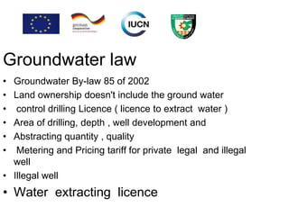 Groundwater law
• Groundwater By-law 85 of 2002
• Land ownership doesn't include the ground water
• control drilling Licence ( licence to extract water )
• Area of drilling, depth , well development and
• Abstracting quantity , quality
• Metering and Pricing tariff for private legal and illegal
well
• Illegal well
• Water extracting licence
 