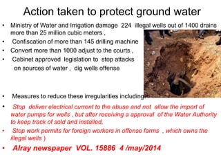 Action taken to protect ground water
• Ministry of Water and Irrigation damage 224 illegal wells out of 1400 drains
more than 25 million cubic meters ,
• Confiscation of more than 145 drilling machine
• Convert more than 1000 adjust to the courts ,
• Cabinet approved legislation to stop attacks
on sources of water , dig wells offense
• Measures to reduce these irregularities including:
• Stop deliver electrical current to the abuse and not allow the import of
water pumps for wells , but after receiving a approval of the Water Authority
to keep track of sold and installed,
• Stop work permits for foreign workers in offense farms , which owns the
illegal wells )
• Alray newspaper VOL. 15886 4 /may/2014
 