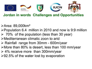 Jordan in words Challenges and Opportunities
Area: 89,000km²
Population 6.4 million in 2010 and now is 9:9 million
 70% of the population (less than 30 year)
Mediterranean climatic zoon to arid
 Rainfall range from 30mm - 600m/year
More than 80% is desert, less than 100 mm/year
 4% receive more than 300mm/year
92.5% of the water lost by evaporation
 