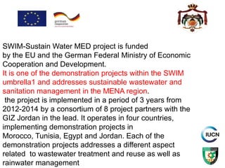 SWIM-Sustain Water MED project is funded
by the EU and the German Federal Ministry of Economic
Cooperation and Development.
It is one of the demonstration projects within the SWIM
umbrella1 and addresses sustainable wastewater and
sanitation management in the MENA region.
the project is implemented in a period of 3 years from
2012-2014 by a consortium of 8 project partners with the
GIZ Jordan in the lead. It operates in four countries,
implementing demonstration projects in
Morocco, Tunisia, Egypt and Jordan. Each of the
demonstration projects addresses a different aspect
related to wastewater treatment and reuse as well as
rainwater management
 