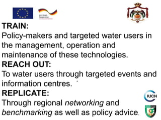 .
TRAIN:
Policy-makers and targeted water users in
the management, operation and
maintenance of these technologies.
REACH OUT:
To water users through targeted events and
information centres.
REPLICATE:
Through regional networking and
benchmarking as well as policy advice.
 