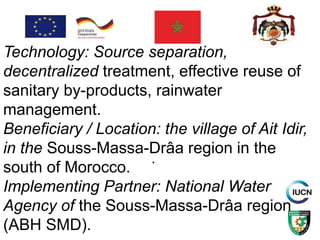 .
Technology: Source separation,
decentralized treatment, effective reuse of
sanitary by-products, rainwater
management.
Beneficiary / Location: the village of Ait Idir,
in the Souss-Massa-Drâa region in the
south of Morocco.
Implementing Partner: National Water
Agency of the Souss-Massa-Drâa region
(ABH SMD).
 