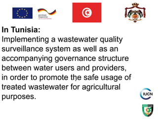 .
In Tunisia:
Implementing a wastewater quality
surveillance system as well as an
accompanying governance structure
between water users and providers,
in order to promote the safe usage of
treated wastewater for agricultural
purposes.
 
