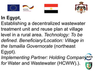.
In Egypt,
Establishing a decentralized wastewater
treatment unit and reuse plan at village
level in a rural area. Technology: To be
defined. Beneficiary/Location: Village in
the Ismailia Governorate (northeast
Egypt).
Implementing Partner: Holding Company
for Water and Wastewater (HCWW).).
 