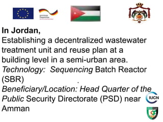 .
In Jordan,
Establishing a decentralized wastewater
treatment unit and reuse plan at a
building level in a semi-urban area.
Technology: Sequencing Batch Reactor
(SBR)
Beneficiary/Location: Head Quarter of the
Public Security Directorate (PSD) near
Amman
 