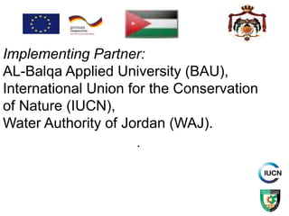 .
Implementing Partner:
AL-Balqa Applied University (BAU),
International Union for the Conservation
of Nature (IUCN),
Water Authority of Jordan (WAJ).
 