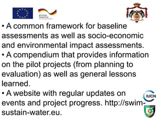 • A common framework for baseline
assessments as well as socio-economic
and environmental impact assessments.
• A compendium that provides information
on the pilot projects (from planning to
evaluation) as well as general lessons
learned.
• A website with regular updates on
events and project progress. http://swim-
sustain-water.eu.
 
