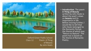 Oxford Green Public School
Class-12 Poem- A Thing
of Beauty
By John Keats
• Introduction. The poem
A Thing of Beauty
written by John Keats is
about the poet's views
on beauty and its
importance in life.
Before moving further, I
would like to tell that
John Keats belonged to
the Romantic Period,
the theme of which was
“Return to Nature“. The
poem has is based on
the theme of Romantic
Poetry.
 