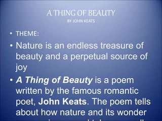 A THING OF BEAUTY
BY JOHN KEATS
• THEME:
• Nature is an endless treasure of
beauty and a perpetual source of
joy
• A Thing of Beauty is a poem
written by the famous romantic
poet, John Keats. The poem tells
about how nature and its wonder
 