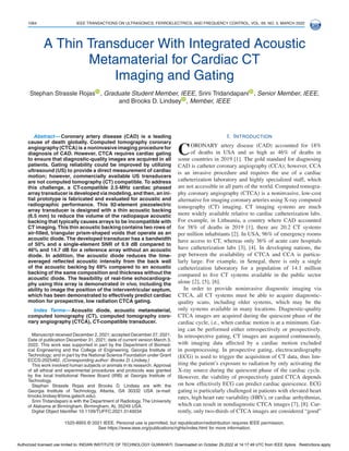 1064 IEEE TRANSACTIONS ON ULTRASONICS, FERROELECTRICS, AND FREQUENCY CONTROL, VOL. 69, NO. 3, MARCH 2022
A Thin Transducer With Integrated Acoustic
Metamaterial for Cardiac CT
Imaging and Gating
Stephan Strassle Rojas , Graduate Student Member, IEEE, Srini Tridandapani , Senior Member, IEEE,
and Brooks D. Lindsey , Member, IEEE
Abstract— Coronary artery disease (CAD) is a leading
cause of death globally. Computed tomography coronary
angiography (CTCA) is a noninvasive imaging procedure for
diagnosis of CAD. However, CTCA requires cardiac gating
to ensure that diagnostic-quality images are acquired in all
patients. Gating reliability could be improved by utilizing
ultrasound (US) to provide a direct measurement of cardiac
motion; however, commercially available US transducers
are not computed tomography (CT) compatible. To address
this challenge, a CT-compatible 2.5-MHz cardiac phased
array transducer is developedvia modeling, and then, an ini-
tial prototype is fabricated and evaluated for acoustic and
radiographic performance. This 92-element piezoelectric
array transducer is designed with a thin acoustic backing
(6.5 mm) to reduce the volume of the radiopaque acoustic
backing that typically causes arrays to be incompatible with
CT imaging. This thin acoustic backing contains two rows of
air-filled, triangular prism-shaped voids that operate as an
acoustic diode. The developed transducer has a bandwidth
of 50% and a single-element SNR of 9.9 dB compared to
46% and 14.7 dB for a reference array without an acoustic
diode. In addition, the acoustic diode reduces the time-
averaged reflected acoustic intensity from the back wall
of the acoustic backing by 69% compared to an acoustic
backing of the same composition and thickness without the
acoustic diode. The feasibility of real-time echocardiogra-
phy using this array is demonstrated in vivo, including the
ability to image the position of the interventricular septum,
which has been demonstrated to effectively predict cardiac
motion for prospective, low radiation CTCA gating.
Index Terms— Acoustic diode, acoustic metamaterial,
computed tomography (CT), computed tomography coro-
nary angiography (CTCA), CT-compatible transducer.
Manuscript received December 2, 2021; accepted December 27, 2021.
Date of publication December 31, 2021; date of current version March 3,
2022. This work was supported in part by the Department of Biomed-
ical Engineering and the College of Engineering, Georgia Institute of
Technology; and in part by the National Science Foundation under Grant
ECCS-2025462. (Corresponding author: Brooks D. Lindsey.)
This work involved human subjects or animals in its research. Approval
of all ethical and experimental procedures and protocols was granted
by the local Institutional Review Board (IRB) at Georgia Institute of
Technology.
Stephan Strassle Rojas and Brooks D. Lindsey are with the
Georgia Institute of Technology, Atlanta, GA 30332 USA (e-mail:
brooks.lindsey.
@.
bme.gatech.edu).
Srini Tridandapani is with the Department of Radiology, The University
of Alabama at Birmingham, Birmingham, AL 35249 USA.
Digital Object Identifier 10.1109/TUFFC.2021.3140034
I. INTRODUCTION
CORONARY artery disease (CAD) accounted for 18%
of deaths in USA and as high as 46% of deaths in
some countries in 2019 [1]. The gold standard for diagnosing
CAD is catheter coronary angiography (CCA); however, CCA
is an invasive procedure and requires the use of a cardiac
catheterization laboratory and highly specialized staff, which
are not accessible in all parts of the world. Computed tomogra-
phy coronary angiography (CTCA) is a noninvasive, low-cost
alternative for imaging coronary arteries using X-ray computed
tomography (CT) imaging. CT imaging systems are much
more widely available relative to cardiac catheterization labs.
For example, in Lithuania, a country where CAD accounted
for 38% of deaths in 2019 [1], there are 20.2 CT systems
per million inhabitants [2]. In USA, 96% of emergency rooms
have access to CT, whereas only 36% of acute care hospitals
have catheterization labs [3], [4]. In developing nations, the
gap between the availability of CTCA and CCA is particu-
larly large. For example, in Senegal, there is only a single
catheterization laboratory for a population of 14.1 million
compared to five CT systems available in the public sector
alone [2], [5], [6].
In order to provide noninvasive diagnostic imaging via
CTCA, all CT systems must be able to acquire diagnostic-
quality scans, including older systems, which may be the
only systems available in many locations. Diagnostic-quality
CTCA images are acquired during the quiescent phase of the
cardiac cycle, i.e., when cardiac motion is at a minimum. Gat-
ing can be performed either retrospectively or prospectively.
In retrospective gating, CT images are acquired continuously,
with imaging data affected by a cardiac motion excluded
in postprocessing. In prospective gating, electrocardiography
(ECG) is used to trigger the acquisition of CT data, thus lim-
iting the patient’s exposure to radiation by only activating the
X-ray source during the quiescent phase of the cardiac cycle.
However, the viability of prospectively gated CTCA depends
on how effectively ECG can predict cardiac quiescence. ECG
gating is particularly challenged in patients with elevated heart
rates, high heart rate variability (HRV), or cardiac arrhythmias,
which can result in nondiagnostic CTCA images [7], [8]. Cur-
rently, only two-thirds of CTCA images are considered “good”
1525-8955 © 2021 IEEE. Personal use is permitted, but republication/redistribution requires IEEE permission.
See ht.
tps://ww.
w.ieee.org/publications/rights/index.html for more information.
Authorized licensed use limited to: INDIAN INSTITUTE OF TECHNOLOGY GUWAHATI. Downloaded on October 29,2022 at 14:17:49 UTC from IEEE Xplore. Restrictions apply.
 